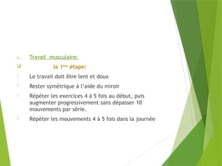 c. Travail musculaire:
 la 1ère
étape:
- Le travail doit être lent et doux
- Rester symétrique à l’aide du miroir
- Répéter les exercices 4 à 5 fois au début, puis
augmenter progressivement sans dépasser 10
mouvements par série.
- Répéter les mouvements 4 à 5 fois dans la journée
 