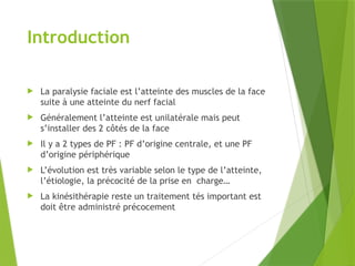 Introduction
 La paralysie faciale est l’atteinte des muscles de la face
suite à une atteinte du nerf facial
 Généralement l’atteinte est unilatérale mais peut
s’installer des 2 côtés de la face
 Il y a 2 types de PF : PF d’origine centrale, et une PF
d’origine périphérique
 L’évolution est très variable selon le type de l’atteinte,
l’étiologie, la précocité de la prise en charge…
 La kinésithérapie reste un traitement tés important est
doit être administré précocement
 