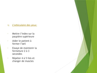 1) L’orbiculaire des yeux:
- Mettre l’index sur la
paupière supérieure
- Aider le patient à
fermer l’œil
- Essaye de maintenir la
fermeture 2 à 3
secondes
- Répéter 4 à 5 fois et
changer de muscles
 