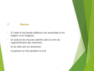  Posture:
- À l’aide d’une bande adhésive non extensible ni en
largeur ni en longueur.
- En posture les muscles atteints dans le sens du
rapprochement des insertions
- Et du côté sain en étirement
- La posture se fait pendant la nuit
 