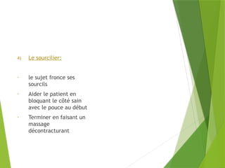 4) Le sourcilier:
- le sujet fronce ses
sourcils
- Aider le patient en
bloquant le côté sain
avec le pouce au début
- Terminer en faisant un
massage
décontracturant
 