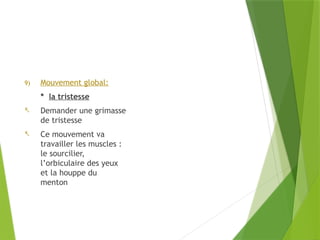 9) Mouvement global:
* la tristesse
- Demander une grimasse
de tristesse
- Ce mouvement va
travailler les muscles :
le sourcilier,
l’orbiculaire des yeux
et la houppe du
menton
 