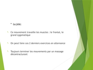 * La joie:
- Ce mouvement travaille les muscles : le frontal, le
grand zygomatique
- On peut faire ces 2 derniers exercices en alternance
- Toujours terminer les mouvements par un massage
décontracturant
 