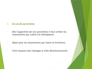 d. En cas de syncinésies:
- Dès l’apparition de ces syncinésies il faut arrêter les
mouvements qui créent cet hémispasme .
- Opter pour les mouvements qui visent la fermeture.
- Faire toujours des massages à visée décontracturante
 