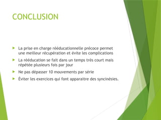 CONCLUSION
 La prise en charge rééducationnelle précoce permet
une meilleur récupération et évite les complications
 La rééducation se fait dans un temps très court mais
répétée plusieurs fois par jour
 Ne pas dépasser 10 mouvements par série
 Éviter les exercices qui font apparaitre des syncinésies.
 