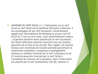  ANATOMIE DU NERF FACIAL 2.1.1 Généralités sur le nerf
facial Le nerf facial est la septième (VII) paire crânienne. Il
est accompagné de son nerf accessoire, anciennement
appelé nerf intermédiaire de Wrisberg ou encore nerf VII
bis [2–4]. C’est un nerf mixte, mais essentiellement moteur
; sa portion sensitive étant assurée par le nerf accessoire.
Ses fibres efférentes motrices innervent tous les muscles
peauciers de la face et du cou [4]. Pour rappel, les muscles
faciaux sont constitués de muscles profonds permettant la
mastication (masséters, temporaux et ptérygoïdiens
latéraux et médiaux innervés par le nerf trijumeau) et de
21 muscles peauciers innervés par le nerf facial à
l’exception du releveur de la paupière, dont l’innervation
est assurée par le nerf oculomoteur (III) [5]. (Annexe I)
 