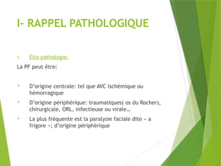 I- RAPPEL PATHOLOGIQUE
1. Étio pathologie:
La PF peut être:
 D’origine centrale: tel que AVC ischémique ou
hémorragique
 D’origine périphérique: traumatiques( os du Rocher),
chirurgicale, ORL, infectieuse ou virale…
 La plus fréquente est la paralysie faciale dite « a
frigore »; d’origine périphérique
 