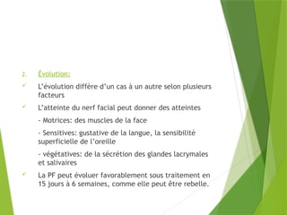2. Évolution:
 L’évolution diffère d’un cas à un autre selon plusieurs
facteurs
 L’atteinte du nerf facial peut donner des atteintes
- Motrices: des muscles de la face
- Sensitives: gustative de la langue, la sensibilité
superficielle de l’oreille
- végétatives: de la sécrétion des glandes lacrymales
et salivaires
 La PF peut évoluer favorablement sous traitement en
15 jours à 6 semaines, comme elle peut être rebelle.
 