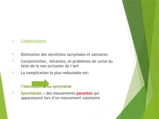 3. Complications:
 Diminution des secrétions lacrymales et salivaires
 Conjonctivites , kératites, et problèmes de corné du
faite de la non occlusion de l’œil
 La complication la plus redoutable est:
l’hémispasme ou syncinésie
 Syncinésies = des mouvements parasites qui
apparaissent lors d’un mouvement volontaire
 