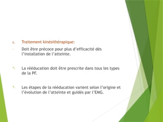 c. Traitement kinésithérapique:
- Doit être précoce pour plus d’efficacité dés
l’installation de l’atteinte.
- La rééducation doit être prescrite dans tous les types
de la PF.
- Les étapes de la rééducation varient selon l’origine et
l’évolution de l’atteinte et guidés par l’EMG.
 
