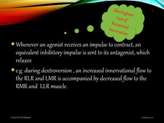 Whenever an agonist receives an impulse to contract, an
equivalent inhibitory impulse is sent to its antagonist, which
relaxes
e.g. during dextroversion , an increased innervational flow to
the RLR and LMR is accompanied by decreased flow to the
RMR and LLR muscle.
9 February 2016PARALYTIC STRABISMUS
11
 