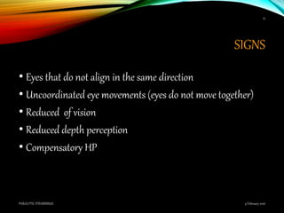 SIGNS
• Eyes that do not align in the same direction
• Uncoordinated eye movements (eyes do not move together)
• Reduced of vision
• Reduced depth perception
• Compensatory HP
9 February 2016PARALYTIC STRABISMUS
15
 