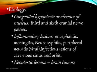 •Etiology:
•Congenital hypoplasia or absence of
nucleus: third and sixth cranial nerve
palsies.
•Inflammatory lesions: encephalitis,
meningitis, Neuro syphilis, peripheral
neuritis (viral),infectious lesions of
cavernous sinus and orbit.
•Neoplastic lesions – brain tumors
9 February 2016PARALYTIC STRABISMUS
19
 