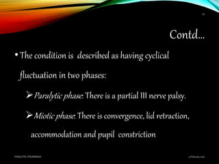 Contd…
•The condition is described as having cyclical
fluctuation in two phases:
Paralytic phase: There is a partial III nerve palsy.
Miotic phase: There is convergence, lid retraction,
accommodation and pupil constriction
9 February 2016PARALYTIC STRABISMUS
29
 