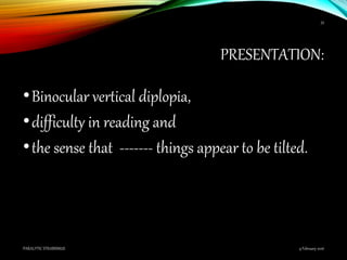 PRESENTATION:
•Binocular vertical diplopia,
•difficulty in reading and
•the sense that ------- things appear to be tilted.
9 February 2016PARALYTIC STRABISMUS
33
 