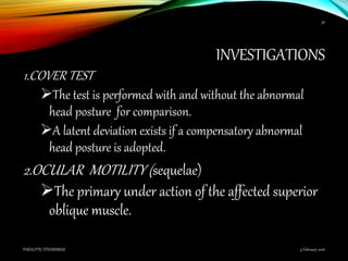 INVESTIGATIONS
1.COVER TEST
The test is performed with and without the abnormal
head posture for comparison.
A latent deviation exists if a compensatory abnormal
head posture is adopted.
2.OCULAR MOTILITY (sequelae)
The primary under action of the affected superior
oblique muscle.
9 February 2016PARALYTIC STRABISMUS
36
 