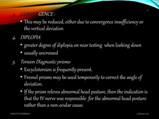 3. CONVERGENCE :
• This may be reduced, either due to convergence insufficiency or
the vertical deviation
4. DIPLOPIA
• greater degree of diplopia on near testing when looking down
• usually uncrossed
5. Torsion Diagnostic prisms
• Excyclotorsion is frequently present.
• Fresnel prisms may be used temporarily to correct the angle of
deviation.
• If the prism releves abnormal head posture, then the indication is
that the IV nerve was responsible for the abnormal head posture
rather than a non-ocular cause.
9 February 2016PARALYTIC STRABISMUS
37
 