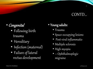 CONTD…
•Congenital
• Following birth
trauma
• Hereditary
• Infection (maternal)
• Failure of lateral
rectus development
• Young adults:
• Trauma
• Space-occupying lesions
• Post-viral inflammatio
• Multiple sclerosis
• High myopia
• – Ophthalmoplegic
migraine
9 February 2016PARALYTIC STRABISMUS
41
 