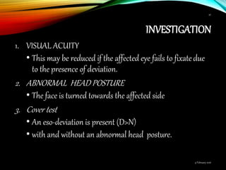 INVESTIGATION
1. VISUAL ACUITY
• This may be reduced if the affected eye fails to fixate due
to the presence of deviation.
2. ABNORMAL HEAD POSTURE
• The face is turned towards the affected side
3. Cover test
• An eso-deviation is present (D>N)
• with and without an abnormal head posture.
9 February 2016
42
 
