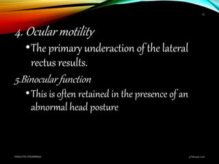 4. Ocular motility
•The primary underaction of the lateral
rectus results.
5.Binocular function
•This is often retained in the presence of an
abnormal head posture
9 February 2016PARALYTIC STRABISMUS
43
 