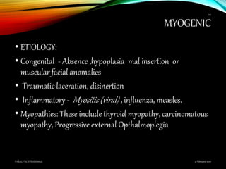 MYOGENIC
• ETIOLOGY:
• Congenital - Absence ,hypoplasia mal insertion or
muscular facial anomalies
• Traumatic laceration, disinertion
• Inflammatory - Myositis (viral) , influenza, measles.
• Myopathies: These include thyroid myopathy, carcinomatous
myopathy, Progressive external Opthalmoplegia
9 February 2016PARALYTIC STRABISMUS
44
 
