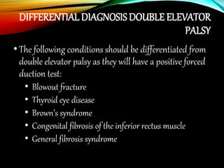 DIFFERENTIAL DIAGNOSIS DOUBLE ELEVATOR
PALSY
•The following conditions should be differentiated from
double elevator palsy as they will have a positive forced
duction test:
• Blowout fracture
• Thyroid eye disease
• Brown’s syndrome
• Congenital fibrosis of the inferior rectus muscle
• General fibrosis syndrome
49
 