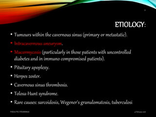 ETIOLOGY:
• Tumours within the cavernous sinus (primary or metastatic).
• Intracavernous aneurysm.
• Mucormycosis (particularly in those patients with uncontrolled
diabetes and in immuno compromised patients).
• Pituitary apoplexy.
• Herpes zoster.
• Cavernous sinus thrombosis.
• Tolosa-Hunt syndrome.
• Rare causes: sarcoidosis, Wegener's granulomatosis, tuberculosi
9 February 2016PARALYTIC STRABISMUS
51
 
