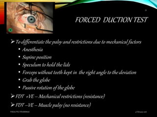 FORCED DUCTION TEST
To differentiate the palsy and restrictions due to mechanical factors
• Anesthesia
• Supine position
• Speculum to hold the lids
• Forceps without teeth kept in the right angle to the deviation
• Grab the globe
• Passive rotation of the globe
FDT +VE – Mechanical restrictions (resistance)
FDT –VE – Muscle palsy (no resistance)
9 February 2016PARALYTIC STRABISMUS
53
 