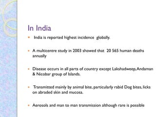 In India
 India is reported highest incidence globally.
 A multicentre study in 2003 showed that 20 565 human deaths
annually
 Disease occurs in all parts of country except Lakshadweep,Andaman
& Nicobar group of Islands.
 Transmitted mainly by animal bite, particularly rabid Dog bites, licks
on abraded skin and mucosa.
 Aerosols and man to man transmission although rare is possible
 