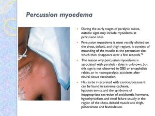 Percussion myoedema
 During the early stages of paralytic rabies,
notable signs may include myoedema at
percussion sites.
 Percussion myoedema is most readily elicited on
the chest, deltoid, and thigh regions; it consists of
mounding of the muscle at the percussion site,
which then disappears over a few seconds.74
 The reason why percussion myoedema is
associated with paralytic rabies is unknown, but
this sign is not observed in GBS or encephalitic
rabies, or in neuroparalytic accidents after
neural-tissue vaccination.
 Has to be interpreted with caution, because it
can be found in extreme cachexia,
hyponatraemia, and the syndrome of
inappropriate secretion of antidiuretic hormone,
hypothyroidism, and renal failure usually in the
region of the chest, deltoid muscle and thigh,
piloerection and fasciculation.
 