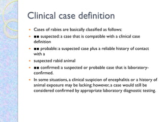 Clinical case definition
 Cases of rabies are basically classified as follows:
 ■■ suspected: a case that is compatible with a clinical case
definition
 ■■ probable: a suspected case plus a reliable history of contact
with a
 suspected rabid animal
 ■■ confirmed: a suspected or probable case that is laboratory-
confirmed.
 In some situations, a clinical suspicion of encephalitis or a history of
animal exposure may be lacking; however, a case would still be
considered confirmed by appropriate laboratory diagnostic testing.
 