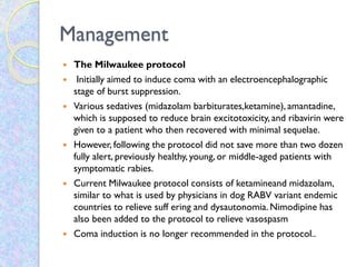 Management
 The Milwaukee protocol
 Initially aimed to induce coma with an electroencephalographic
stage of burst suppression.
 Various sedatives (midazolam barbiturates,ketamine), amantadine,
which is supposed to reduce brain excitotoxicity, and ribavirin were
given to a patient who then recovered with minimal sequelae.
 However, following the protocol did not save more than two dozen
fully alert, previously healthy, young, or middle-aged patients with
symptomatic rabies.
 Current Milwaukee protocol consists of ketamineand midazolam,
similar to what is used by physicians in dog RABV variant endemic
countries to relieve suff ering and dysautonomia. Nimodipine has
also been added to the protocol to relieve vasospasm
 Coma induction is no longer recommended in the protocol..
 