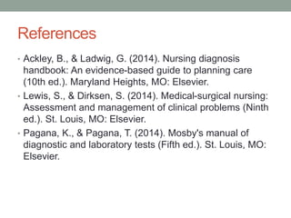 References
• Ackley, B., & Ladwig, G. (2014). Nursing diagnosis
handbook: An evidence-based guide to planning care
(10th ed.). Maryland Heights, MO: Elsevier.
• Lewis, S., & Dirksen, S. (2014). Medical-surgical nursing:
Assessment and management of clinical problems (Ninth
ed.). St. Louis, MO: Elsevier.
• Pagana, K., & Pagana, T. (2014). Mosby's manual of
diagnostic and laboratory tests (Fifth ed.). St. Louis, MO:
Elsevier.
 