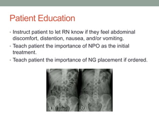 Patient Education
• Instruct patient to let RN know if they feel abdominal
discomfort, distention, nausea, and/or vomiting.
• Teach patient the importance of NPO as the initial
treatment.
• Teach patient the importance of NG placement if ordered.
 