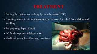 TREATMENT
• Putting the patient on nothing by mouth status (NPO)
• Inserting a tube in either the rectum or the nose for relief from abdominal
swelling.
• Surgery (e.g. laparotomy)
• IV fluids to prevent dehydration
• Medications such as Enemas, laxatives.
 