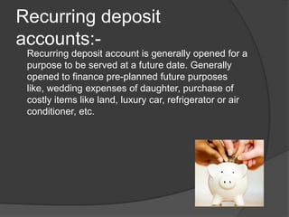 Recurring deposit
accounts:-
Recurring deposit account is generally opened for a
purpose to be served at a future date. Generally
opened to finance pre-planned future purposes
like, wedding expenses of daughter, purchase of
costly items like land, luxury car, refrigerator or air
conditioner, etc.
 