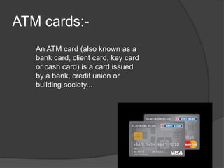 ATM cards:-
An ATM card (also known as a
bank card, client card, key card
or cash card) is a card issued
by a bank, credit union or
building society...
 