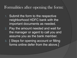 Formalities after opening the form:
1. Submit the form to the respective
neighborhood HDFC bank with the
important documents as needed.
2. Pay the amount needed and wait for
the manager or agent to call you and
assume you as the bank member.
3. [ Steps for opening account or filling
forms online defer from the above.]
 
