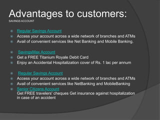 Advantages to customers:SAVINGS ACCOUNT
 Regular Savings Account
 Access your account across a wide network of branches and ATMs
 Avail of convenient services like Net Banking and Mobile Banking.
 SavingsMax Account
 Get a FREE Titanium Royale Debit Card
 Enjoy an Accidental Hospitalization cover of Rs. 1 lac per annum
 Regular Savings Account
 Access your account across a wide network of branches and ATMs
 Avail of convenient services like NetBanking and MobileBanking
 Senior Citizens Account
Get FREE travelers' cheques Get insurance against hospitalization
in case of an accident
 