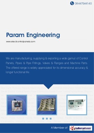 08447544140
A Member of
Param Engineering
www.electcontrolpanels.com
Instrument Panels Pneumatic Panels Electric Control Panels Power Distribution Panels Power
Control Panels Mimic Diagram for Control Panels Industrial Machine Components Industrial
pipes Industrial Pipe Fittings Valves Piping Skid Sight Products Flanges Machinery Parts Valve &
Fittings Instrument Panels Pneumatic Panels Electric Control Panels Power Distribution
Panels Power Control Panels Mimic Diagram for Control Panels Industrial Machine
Components Industrial pipes Industrial Pipe Fittings Valves Piping Skid Sight
Products Flanges Machinery Parts Valve & Fittings Instrument Panels Pneumatic Panels Electric
Control Panels Power Distribution Panels Power Control Panels Mimic Diagram for Control
Panels Industrial Machine Components Industrial pipes Industrial Pipe Fittings Valves Piping
Skid Sight Products Flanges Machinery Parts Valve & Fittings Instrument Panels Pneumatic
Panels Electric Control Panels Power Distribution Panels Power Control Panels Mimic Diagram
for Control Panels Industrial Machine Components Industrial pipes Industrial Pipe
Fittings Valves Piping Skid Sight Products Flanges Machinery Parts Valve & Fittings Instrument
Panels Pneumatic Panels Electric Control Panels Power Distribution Panels Power Control
Panels Mimic Diagram for Control Panels Industrial Machine Components Industrial
pipes Industrial Pipe Fittings Valves Piping Skid Sight Products Flanges Machinery Parts Valve &
Fittings Instrument Panels Pneumatic Panels Electric Control Panels Power Distribution
Panels Power Control Panels Mimic Diagram for Control Panels Industrial Machine
Components Industrial pipes Industrial Pipe Fittings Valves Piping Skid Sight
We are manufacturing, supplying & exporting a wide gamut of Control
Panels, Pipes & Pipe Fittings, Valves & Flanges and Machine Parts.
The offered range is widely appreciated for its dimensional accuracy &
longer functional life.
 
