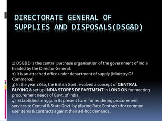 DIRECTORATE GENERAL OF
SUPPLIES AND DISPOSALS(DSG&D)
1) DSG&D is the central purchase organisation of the government of India
headed by the Director General.
2) It is an attached office under department of supply (MinistryOf
Commerce).
3) In the year 1860, the British Govt. evolved a concept of CENTRAL
BUYING & set up INDIA STORES DEPARTMENT in LONDON for meeting
procurement needs of Govt. of India.
4) Established in 1951 in its present form for rendering procurement
services to Central & State Govt. by placing Rate Contracts for common
user items & contracts against their ad-hoc demands.
 