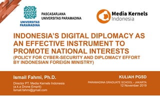 INDONESIA’S DIGITAL DIPLOMACY AS
AN EFFECTIVE INSTRUMENT TO
PROMOTE NATIONAL INTERESTS
(POLICY FOR CYBER-SECURITY AND DIPLOMACY EFFORT
BY INDONESIAN FOREIGN MINISTRY)
Ismail Fahmi, Ph.D.
Director PT. Media Kernels Indonesia
(a.k.a Drone Emprit)
Ismail.fahmi@gmail.com
KULIAH PGSD
PARAMADINA GRADUATE SCHOOL - JAKARTA
12 November 2019
PASCASARJANA
UNIVERSITAS PARAMADINA
 