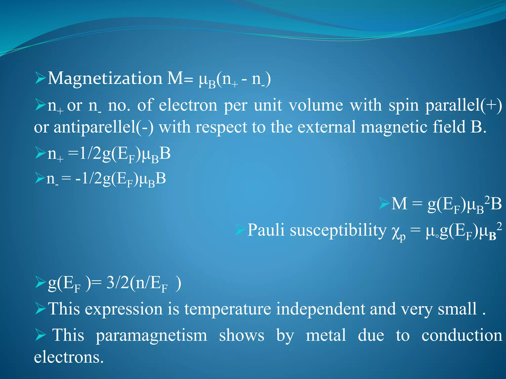 Magnetization M= μB(n+ - n-)
n+ or n- no. of electron per unit volume with spin parallel(+)
or antiparellel(-) with respect to the external magnetic field B.
n+ =1/2g(EF)μBB
n- = -1/2g(EF)μBB
M = g(EF)μB
2B
Pauli susceptibility χp = μ◦g(EF)μB
2
g(EF )= 3/2(n/EF )
This expression is temperature independent and very small .
 This paramagnetism shows by metal due to conduction
electrons.
 