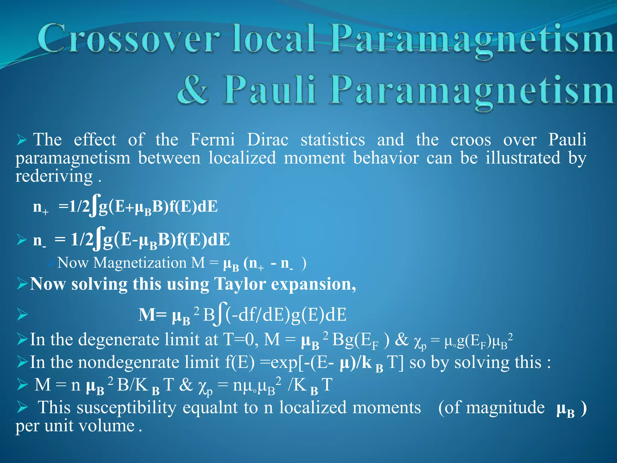  The effect of the Fermi Dirac statistics and the croos over Pauli
paramagnetism between localized moment behavior can be illustrated by
rederiving .
n+ =1/2ʃg(E+μBB)f(E)dE
 n- = 1/2ʃg(E-μBB)f(E)dE
Now Magnetization M = μB (n+ - n- )
Now solving this using Taylor expansion,
 M= μB
2 Bʃ(-df/dE)g(E)dE
In the degenerate limit at T=0, M = μB
2 Bg(EF ) & χp = μ◦g(EF)μB
2
In the nondegenrate limit f(E) =exp[-(E- μ)/k B T] so by solving this :
 M = n μB
2 B/K B T & χp = nμ◦μB
2 /K B T
 This susceptibility equalnt to n localized moments (of magnitude μB )
per unit volume .
 