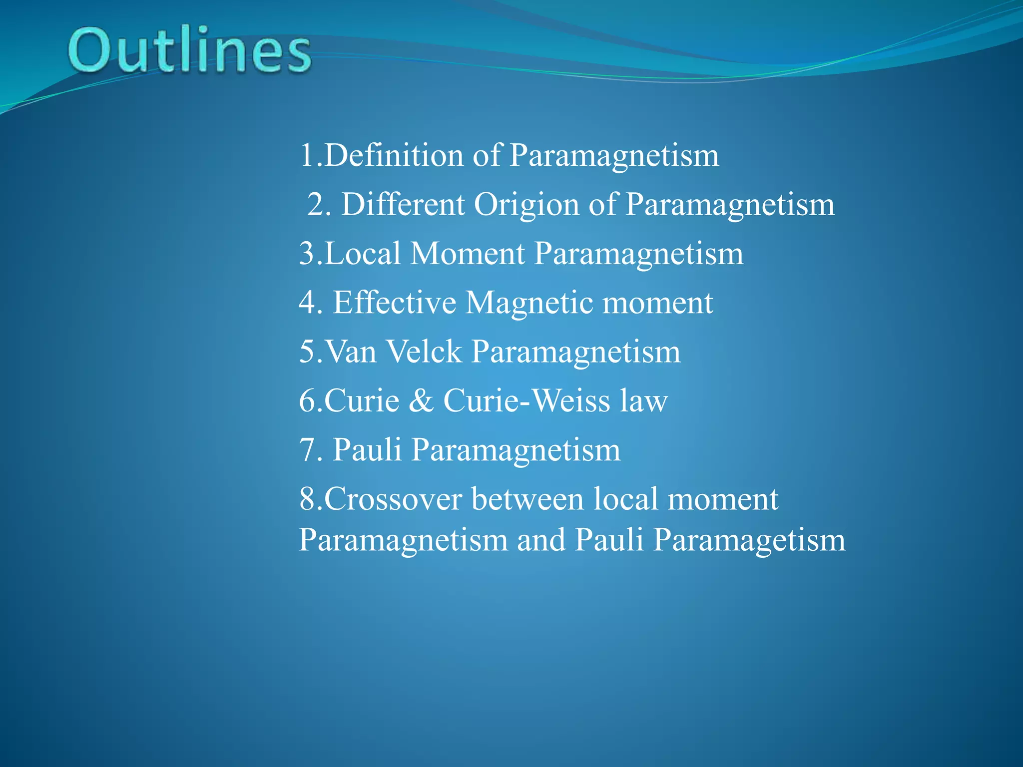 1.Definition of Paramagnetism
2. Different Origion of Paramagnetism
3.Local Moment Paramagnetism
4. Effective Magnetic moment
5.Van Velck Paramagnetism
6.Curie & Curie-Weiss law
7. Pauli Paramagnetism
8.Crossover between local moment
Paramagnetism and Pauli Paramagetism
 