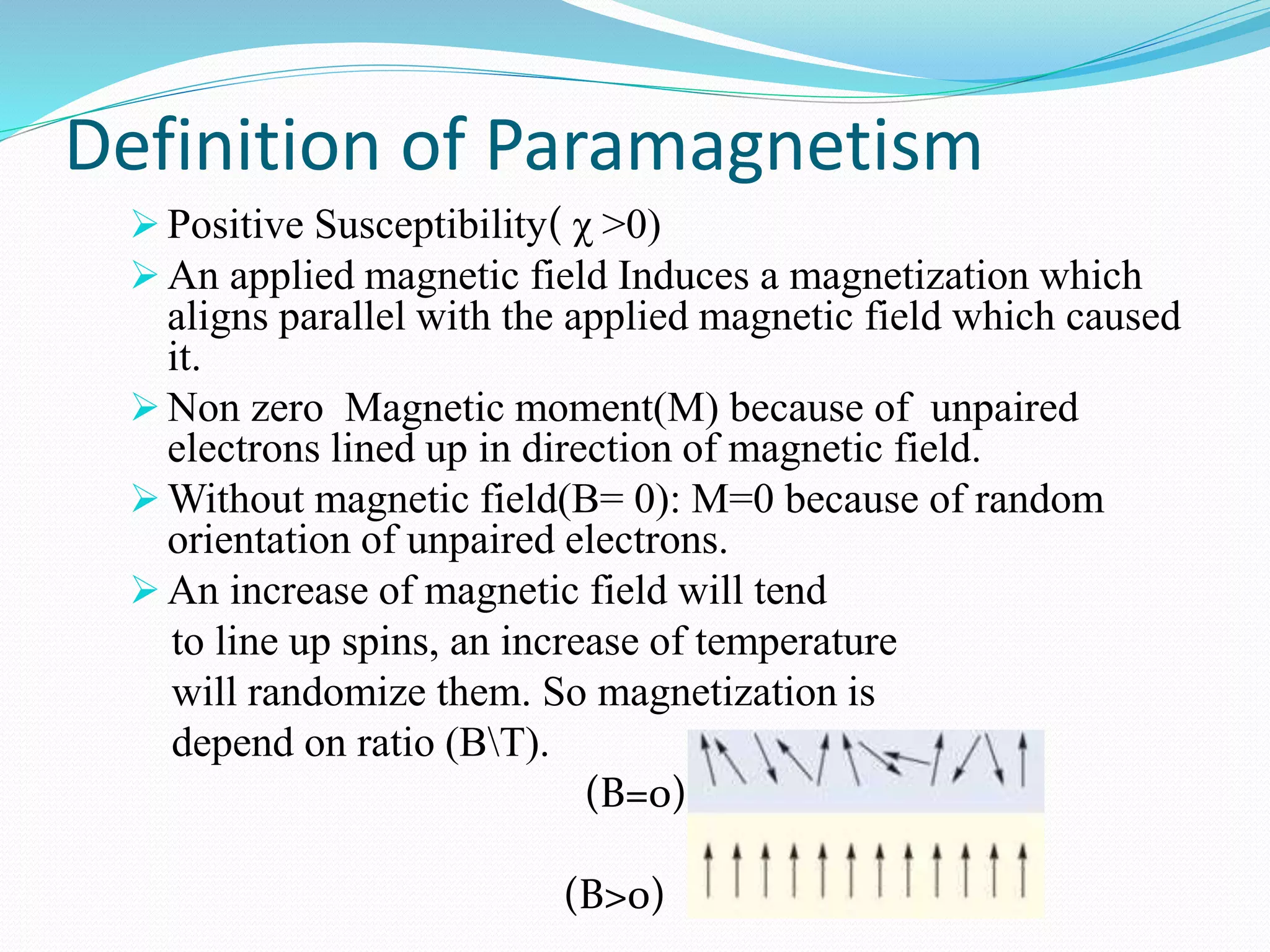 Definition of Paramagnetism
 Positive Susceptibility( χ >0)
 An applied magnetic field Induces a magnetization which
aligns parallel with the applied magnetic field which caused
it.
 Non zero Magnetic moment(M) because of unpaired
electrons lined up in direction of magnetic field.
 Without magnetic field(B= 0): M=0 because of random
orientation of unpaired electrons.
 An increase of magnetic field will tend
to line up spins, an increase of temperature
will randomize them. So magnetization is
depend on ratio (BT).
(B=0)
(B>0)
 