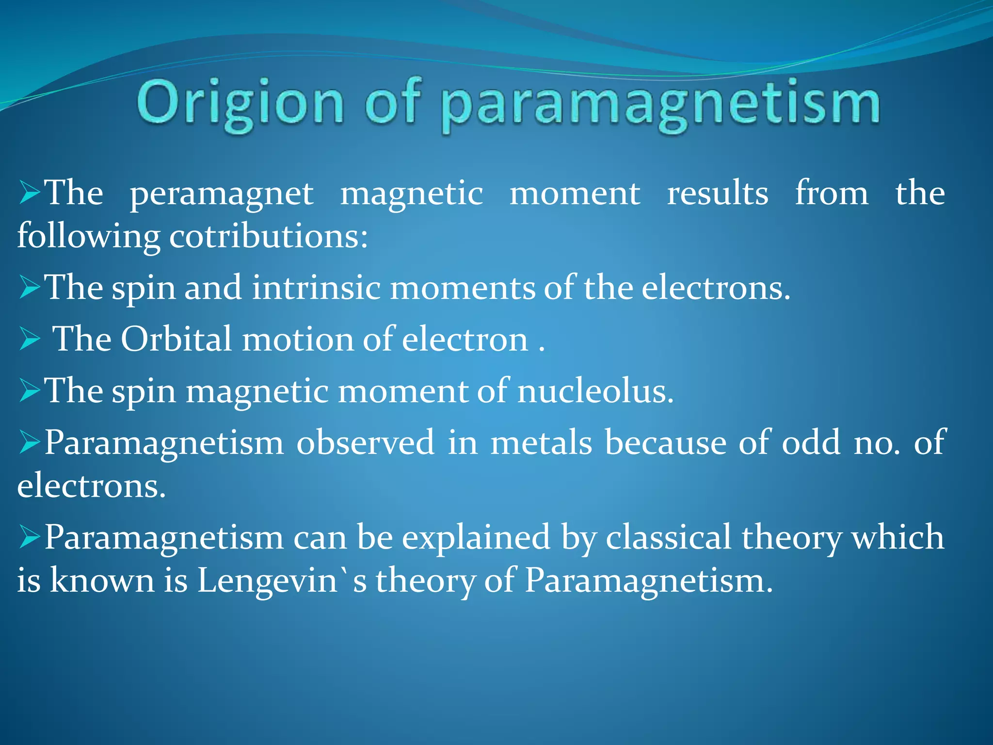 The peramagnet magnetic moment results from the
following cotributions:
The spin and intrinsic moments of the electrons.
 The Orbital motion of electron .
The spin magnetic moment of nucleolus.
Paramagnetism observed in metals because of odd no. of
electrons.
Paramagnetism can be explained by classical theory which
is known is Lengevin`s theory of Paramagnetism.
 