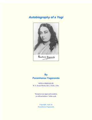 Autobiography of a Yogi

By
Paramhansa Yogananda
WITH A PREFACE BY
W. Y. Evans-Wentz, M.A., D.Litt., D.Sc.

"Except ye see signs and wonders,
ye will not believe."-John 4:48.

Copyright, 1946, by
Paramhansa Yogananda

 