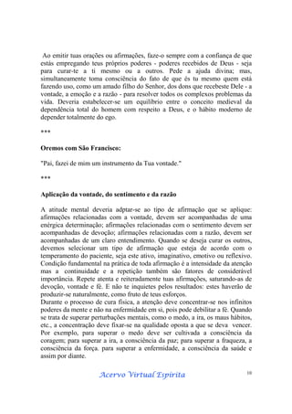 Acervo Virtual EspíritaAcervo Virtual EspíritaAcervo Virtual EspíritaAcervo Virtual Espírita 10
Ao emitir tuas orações ou afirmações, faze-o sempre com a confiança de que
estás empregando teus próprios poderes - poderes recebidos de Deus - seja
para curar-te a ti mesmo ou a outros. Pede a ajuda divina; mas,
simultaneamente toma consciência do fato de que és tu mesmo quem está
fazendo uso, como um amado filho do Senhor, dos dons que recebeste Dele - a
vontade, a emoção e a razão - para resolver todos os complexos problemas da
vida. Deveria estabelecer-se um equilíbrio entre o conceito medieval da
dependência total do homem com respeito a Deus, e o hábito moderno de
depender totalmente do ego.
***
Oremos com São Francisco:
"Pai, fazei de mim um instrumento da Tua vontade."
***
Aplicação da vontade, do sentimento e da razão
A atitude mental deveria adptar-se ao tipo de afirmação que se aplique:
afirmações relacionadas com a vontade, devem ser acompanhadas de uma
enérgica determinação; afirmações relacionadas com o sentimento devem ser
acompanhadas de devoção; afirmações relacionadas com a razão, devem ser
acompanhadas de um claro entendimento. Quando se deseja curar os outros,
devemos selecionar um tipo de afirmação que esteja de acordo com o
temperamento do paciente, seja este ativo, imaginativo, emotivo ou reflexivo.
Condição fundamental na prática de toda afirmação é a intensidade da atenção
mas a continuidade e a repetição também são fatores de considerável
importância. Repete atenta e reiteradamente tuas afirmações, saturando-as de
devoção, vontade e fé. E não te inquietes pelos resultados: estes haverão de
produzir-se naturalmente, como fruto de teus esforços.
Durante o processo de cura física, a atenção deve concentrar-se nos infinitos
poderes da mente e não na enfermidade em si, pois pode debilitar a fé. Quando
se trata de superar perturbações mentais, como o medo, a ira, os maus hábitos,
etc., a concentração deve fixar-se na qualidade oposta a que se deva vencer.
Por exemplo, para superar o medo deve ser cultivada a consciência da
coragem; para superar a ira, a consciência da paz; para superar a fraqueza, a
consciência da força. para superar a enfermidade, a consciência da saúde e
assim por diante.
 
