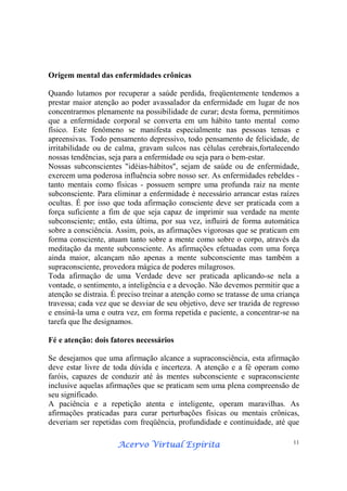 Acervo Virtual EspíritaAcervo Virtual EspíritaAcervo Virtual EspíritaAcervo Virtual Espírita 11
Origem mental das enfermidades crônicas
Quando lutamos por recuperar a saúde perdida, freqüentemente tendemos a
prestar maior atenção ao poder avassalador da enfermidade em lugar de nos
concentrarmos plenamente na possibilidade de curar; desta forma, permitimos
que a enfermidade corporal se converta em um hábito tanto mental como
físico. Este fenômeno se manifesta especialmente nas pessoas tensas e
apreensivas. Todo pensamento depressivo, todo pensamento de felicidade, de
irritabilidade ou de calma, gravam sulcos nas células cerebrais,fortalecendo
nossas tendências, seja para a enfermidade ou seja para o bem-estar.
Nossas subconscientes "idéias-hábitos", sejam de saúde ou de enfermidade,
exercem uma poderosa influência sobre nosso ser. As enfermidades rebeldes -
tanto mentais como físicas - possuem sempre uma profunda raiz na mente
subconsciente. Para eliminar a enfermidade é necessário arrancar estas raízes
ocultas. É por isso que toda afirmação consciente deve ser praticada com a
força suficiente a fim de que seja capaz de imprimir sua verdade na mente
subconsciente; então, esta última, por sua vez, influirá de forma automática
sobre a consciência. Assim, pois, as afirmações vigorosas que se praticam em
forma consciente, atuam tanto sobre a mente como sobre o corpo, através da
meditação da mente subconsciente. As afirmações efetuadas com uma força
ainda maior, alcançam não apenas a mente subconsciente mas também a
supraconsciente, provedora mágica de poderes milagrosos.
Toda afirmação de uma Verdade deve ser praticada aplicando-se nela a
vontade, o sentimento, a inteligência e a devoção. Não devemos permitir que a
atenção se distraia. É preciso treinar a atenção como se tratasse de uma criança
travessa; cada vez que se desviar de seu objetivo, deve ser trazida de regresso
e ensiná-la uma e outra vez, em forma repetida e paciente, a concentrar-se na
tarefa que lhe designamos.
Fé e atenção: dois fatores necessários
Se desejamos que uma afirmação alcance a supraconsciência, esta afirmação
deve estar livre de toda dúvida e incerteza. A atenção e a fé operam como
faróis, capazes de conduzir até às mentes subconsciente e supraconsciente
inclusive aquelas afirmações que se praticam sem uma plena compreensão de
seu significado.
A paciência e a repetição atenta e inteligente, operam maravilhas. As
afirmações praticadas para curar perturbações físicas ou mentais crônicas,
deveriam ser repetidas com freqüência, profundidade e continuidade, até que
 